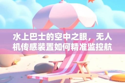 水上巴士的空中之眼，无人机传感装置如何精准监控航行安全？
