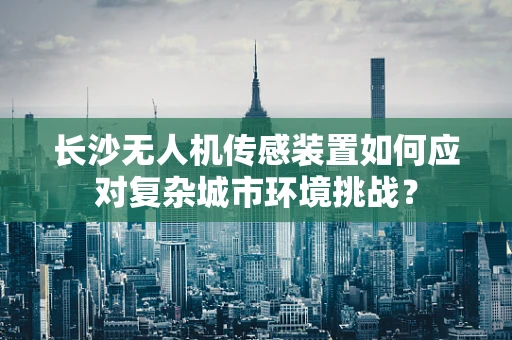 长沙无人机传感装置如何应对复杂城市环境挑战？