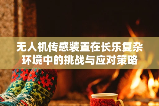 无人机传感装置在长乐复杂环境中的挑战与应对策略