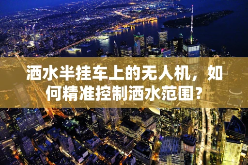 洒水半挂车上的无人机，如何精准控制洒水范围？