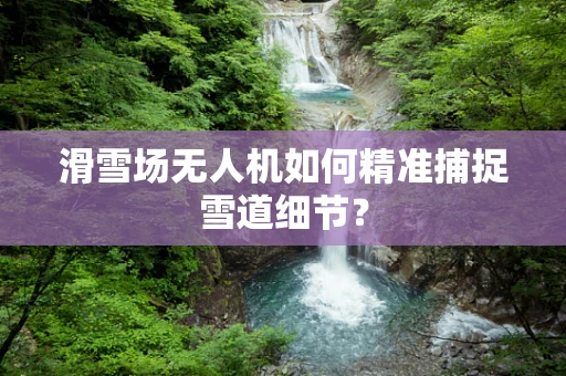 滑雪场无人机如何精准捕捉雪道细节？