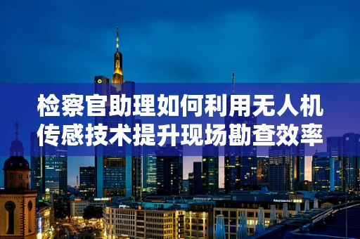 检察官助理如何利用无人机传感技术提升现场勘查效率？