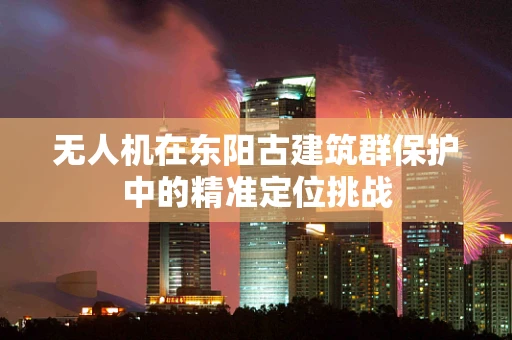 无人机在东阳古建筑群保护中的精准定位挑战