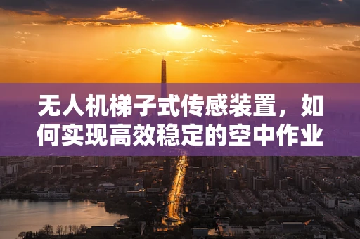 无人机梯子式传感装置，如何实现高效稳定的空中作业？