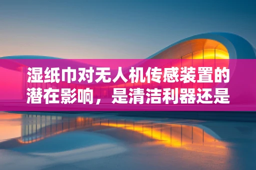 湿纸巾对无人机传感装置的潜在影响，是清洁利器还是隐形威胁？
