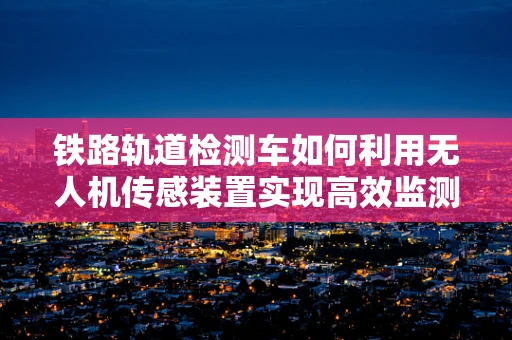 铁路轨道检测车如何利用无人机传感装置实现高效监测？