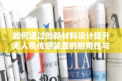 如何通过创新材料设计提升无人机传感装置的耐用性与灵敏度？