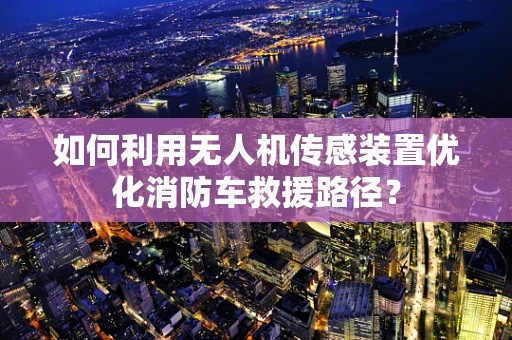 如何利用无人机传感装置优化消防车救援路径？