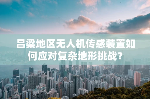 吕梁地区无人机传感装置如何应对复杂地形挑战？