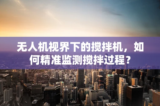 无人机视界下的搅拌机，如何精准监测搅拌过程？