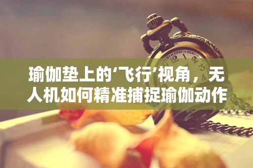 瑜伽垫上的‘飞行’视角，无人机如何精准捕捉瑜伽动作？
