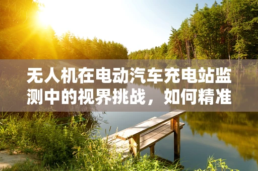 无人机在电动汽车充电站监测中的视界挑战，如何精准定位与安全监控？