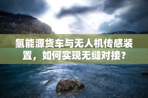 氢能源货车与无人机传感装置，如何实现无缝对接？
