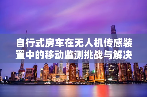 自行式房车在无人机传感装置中的移动监测挑战与解决方案