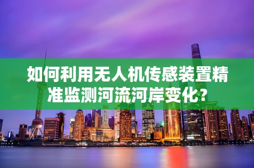 如何利用无人机传感装置精准监测河流河岸变化？